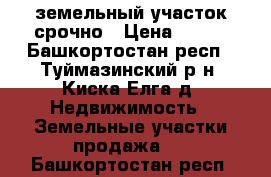 земельный участок срочно › Цена ­ 380 - Башкортостан респ., Туймазинский р-н, Киска-Елга д. Недвижимость » Земельные участки продажа   . Башкортостан респ.